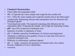 • Chemical Characteristics
• Total solids and suspended solids
• TS -: Evaporate the water sample and weigh the dry residue left
• S/S -: Filter the water sample and weigh the residue left on the filter paper.
• Aesthetically displeasing and provides adsorption sites for chemical and
biological agents
• Total dissolved solids: The material remaining after filtration for the
suspended solids. Evaporate the sample and weigh the remaining residue.
• pH-: log of the reciprocal of hydrogen ions
• Indicator of acidity or alkalinity of water
• pH >7 alkaline caused by bicarbonates of calcium and magnesium
• Alkalinity is defined as the quantity of ions in water that will react to
neutralize hydrogen ions.
• Difficulty in chlorination, sediment deposit
• pH < 7 acidic caused by the presence of mineral acids, free carbon
dioxide, sulphates of iron or aluminium.
• corrosion
 