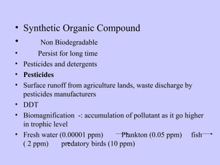 • Synthetic Organic Compound
• Non Biodegradable
• Persist for long time
• Pesticides and detergents
• Pesticides
• Surface runoff from agriculture lands, waste discharge by
pesticides manufacturers
• DDT
• Biomagnification -: accumulation of pollutant as it go higher
in trophic level
• Fresh water (0.00001 ppm) Plankton (0.05 ppm) fish
( 2 ppm) predatory birds (10 ppm)
 