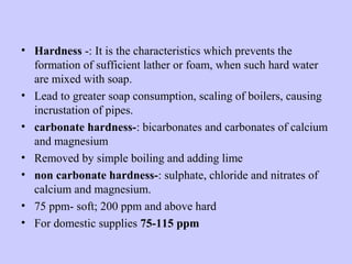 • Hardness -: It is the characteristics which prevents the
formation of sufficient lather or foam, when such hard water
are mixed with soap.
• Lead to greater soap consumption, scaling of boilers, causing
incrustation of pipes.
• carbonate hardness-: bicarbonates and carbonates of calcium
and magnesium
• Removed by simple boiling and adding lime
• non carbonate hardness-: sulphate, chloride and nitrates of
calcium and magnesium.
• 75 ppm- soft; 200 ppm and above hard
• For domestic supplies 75-115 ppm
 