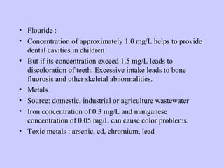 • Flouride :
• Concentration of approximately 1.0 mg/L helps to provide
dental cavities in children
• But if its concentration exceed 1.5 mg/L leads to
discoloration of teeth. Excessive intake leads to bone
fluorosis and other skeletal abnormalities.
• Metals
• Source: domestic, industrial or agriculture wastewater
• Iron concentration of 0.3 mg/L and manganese
concentration of 0.05 mg/L can cause color problems.
• Toxic metals : arsenic, cd, chromium, lead
 