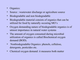 • Organics:
• Source : wastewater discharge or agriculture source
• Biodegradable and non biodegradable
• Biodegradable material consists of organics that can be
utilized for food by naturally occuring MO’s
• Oxygen demanding nature of biodegradable organics is of
utmost importance in natural water systems
• The amount of oxygen consumed during microbial
utilization of organics is called Biochemical oxygen
demand (BOD).
• Nonbiodegradable Organics: phenols, cellulose,
detergents, pesticides etc.
• Chemical oxygen demand: it measures both matter
 