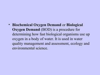 • Biochemical Oxygen Demand or Biological
Oxygen Demand (BOD) is a procedure for
determining how fast biological organisms use up
oxygen in a body of water. It is used in water
quality management and assessment, ecology and
environmental science.
 