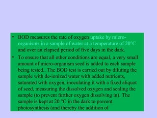 • BOD measures the rate of oxygen uptake by micro-
organisms in a sample of water at a temperature of 20°C
and over an elapsed period of five days in the dark.
• To ensure that all other conditions are equal, a very small
amount of micro-organism seed is added to each sample
being tested.. The BOD test is carried out by diluting the
sample with de-ionized water with added nutrients,
saturated with oxygen, inoculating it with a fixed aliquot
of seed, measuring the dissolved oxygen and sealing the
sample (to prevent further oxygen dissolving in). The
sample is kept at 20 °C in the dark to prevent
photosynthesis (and thereby the addition of
 