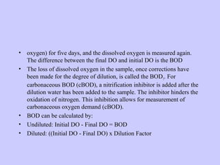 • oxygen) for five days, and the dissolved oxygen is measured again.
The difference between the final DO and initial DO is the BOD
• The loss of dissolved oxygen in the sample, once corrections have
been made for the degree of dilution, is called the BOD5. For
carbonaceous BOD (cBOD), a nitrification inhibitor is added after the
dilution water has been added to the sample. The inhibitor hinders the
oxidation of nitrogen. This inhibition allows for measurement of
carbonaceous oxygen demand (cBOD).
• BOD can be calculated by:
• Undiluted: Initial DO - Final DO = BOD
• Diluted: ((Initial DO - Final DO) x Dilution Factor
 
