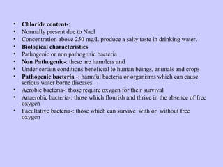 • Chloride content-:
• Normally present due to Nacl
• Concentration above 250 mg/L produce a salty taste in drinking water.
• Biological characteristics
• Pathogenic or non pathogenic bacteria
• Non Pathogenic-: these are harmless and
• Under certain conditions beneficial to human beings, animals and crops
• Pathogenic bacteria -: harmful bacteria or organisms which can cause
serious water borne diseases.
• Aerobic bacteria-: those require oxygen for their survival
• Anaerobic bacteria-: those which flourish and thrive in the absence of free
oxygen
• Facultative bacteria-: those which can survive with or without free
oxygen
 