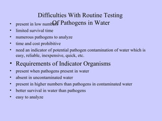 Difficulties With Routine Testing
Of Pathogens in Water• present in low numbers
• limited survival time
• numerous pathogens to analyze
• time and cost prohibitive
• need an indicator of potential pathogen contamination of water which is
easy, reliable, inexpensive, quick, etc.
• Requirements of Indicator Organisms
• present when pathogens present in water
• absent in uncontaminated water
• present in higher numbers than pathogens in contaminated water
• better survival in water than pathogens
• easy to analyze
 