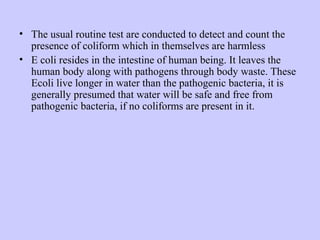 • The usual routine test are conducted to detect and count the
presence of coliform which in themselves are harmless
• E coli resides in the intestine of human being. It leaves the
human body along with pathogens through body waste. These
Ecoli live longer in water than the pathogenic bacteria, it is
generally presumed that water will be safe and free from
pathogenic bacteria, if no coliforms are present in it.
 