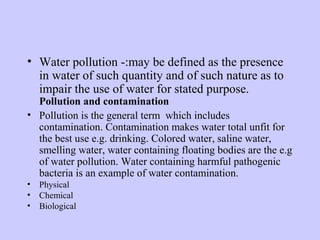 • Water pollution -:may be defined as the presence
in water of such quantity and of such nature as to
impair the use of water for stated purpose.
Pollution and contamination
• Pollution is the general term which includes
contamination. Contamination makes water total unfit for
the best use e.g. drinking. Colored water, saline water,
smelling water, water containing floating bodies are the e.g
of water pollution. Water containing harmful pathogenic
bacteria is an example of water contamination.
• Physical
• Chemical
• Biological
 