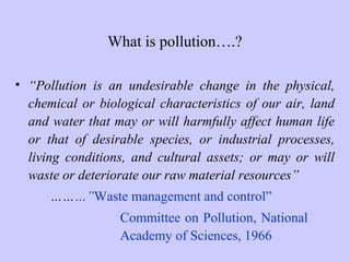 What is pollution….?
• “Pollution is an undesirable change in the physical,
chemical or biological characteristics of our air, land
and water that may or will harmfully affect human life
or that of desirable species, or industrial processes,
living conditions, and cultural assets; or may or will
waste or deteriorate our raw material resources”
………”Waste management and control”
Committee on Pollution, National
Academy of Sciences, 1966
 