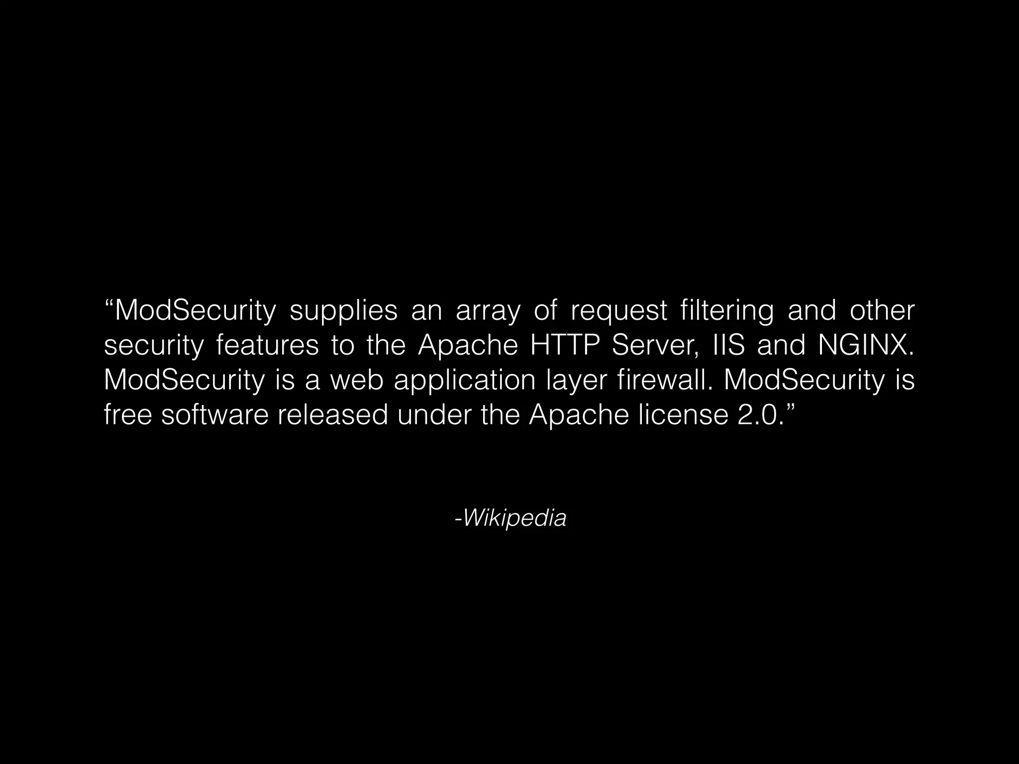 “ModSecurity supplies an array of request ﬁltering and other
security features to the Apache HTTP Server, IIS and NGINX.
ModSecurity is a web application layer ﬁrewall. ModSecurity is
free software released under the Apache license 2.0.”

-Wikipedia

 