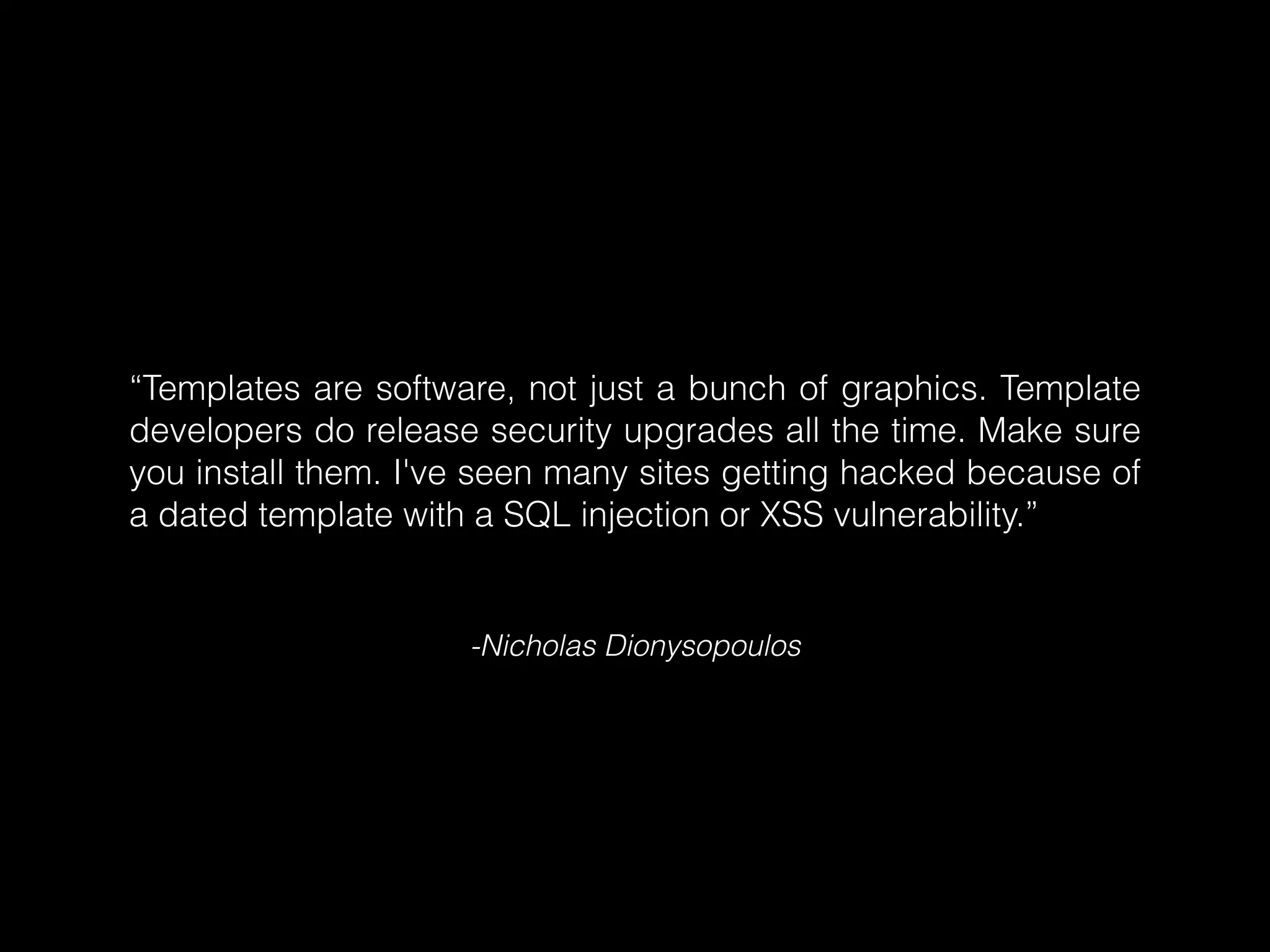 “Templates are software, not just a bunch of graphics. Template
developers do release security upgrades all the time. Make sure
you install them. I've seen many sites getting hacked because of
a dated template with a SQL injection or XSS vulnerability.”

-Nicholas Dionysopoulos

 
