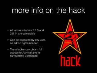 more info on the hack
•

All versions before 3.1.5 and
2.5.14 are vulnerable

•

Can be executed by any user,
no admin rights needed

•

The attacker can obtain full
access to Joomla! and its
surrounding userspace

 