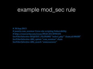 example mod_sec rule

!!!!!!!!!!!#!30.Sep.2013!
!!!!!!!!!!!#!joomla!com_seminar!Cross!site!scripting!Vulnerability!
!!!!!!!!!!!#!http://cxsecurity.com/issue/WLBD2013090184!
!!!!!!!!!!!SecFilterSelective!REQUEST_FILENAME!"index.php"!"chain,id:00680"!
!!!!!!!!!!!SecFilterSelective!ARG_option!"com_seminar"!chain!
!!!!!!!!!!!SecFilterSelective!ARG_search!"onmouseover"

 