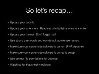 So let’s recap…
•

Update your Joomla!

•

Update your extensions. Read security bulletins ones in a while.

•

Update your themes. Don’t forget that!

•

Use strong passwords and non default admin usernames.

•

Make sure your server side software is current (PHP, Apache)

•

Make sure your server side software is correctly setup

•

Use correct ﬁle permissions for Joomla!

•

Watch up for that sneaky malware

 