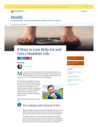 Health Home  Wellness and Prevention
M
8 Ways to Lose Belly Fat and
Live a Healthier Life
    
Reviewed By:
Kerry J. Stewart, Ed.D.
aintaining a trim midsection does more than make you look great—it can
help you live longer. Larger waistlines are linked to a higher risk of heart
disease, diabetes and even cancer. Losing weight, especially belly fat, also
improves blood vessel functioning and also improves sleep quality. 
It’s impossible to target belly fat specifically
when you diet. But losing weight overall will
help shrink your waistline; more importantly,
it will help reduce the dangerous layer of
visceral fat, a type of fat within the abdominal
cavity that you can’t see but that heightens
health risks, says Kerry Stewart, Ed.D. ,
director of Clinical and Research Physiology
at Johns Hopkins.
Here’s how to whittle down where it matters
most.
Try curbing carbs instead of fats.
When Johns Hopkins researchers compared the effects on the heart of losing
weight through a low-carbohydrate diet versus a low-fat diet for six months—
each containing the same amount of calories—those on a low-carb diet lost
an average of 10 pounds more than those on a low-fat diet—28.9 pounds
versus 18.7 pounds. An extra benefit of the low-carb diet is that it produced a
higher quality of weight loss, Stewart says. With weight loss, fat is reduced, but
there is also often a loss of lean tissue (muscle), which is not desirable. On
1
 Find a Doctor 

Find a Treatment
Center 
RELATED
Medical Nutrition Therapy for
Weight Loss
Maintaining Weight Loss
Overeating? It May Be All in Your
Head
Components of Food
SEARCH
Conditions and Diseases Treatments, Tests and Therapies Wellness and Prevention Caregiving
Health
 