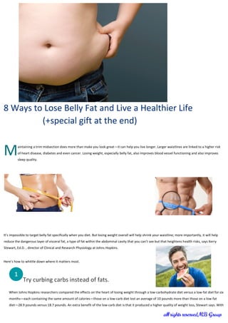 8 Ways to Lose Belly Fat and Live a Healthier Life
(+special gift at the end)
aintaining a trim midsection does more than make you look great—it can help you live longer. Larger waistlines are linked to a higher risk
of heart disease, diabetes and even cancer. Losing weight, especially belly fat, also improves blood vessel functioning and also improves
sleep quality.
It’s impossible to target belly fat specifically when you diet. But losing weight overall will help shrink your waistline; more importantly, it will help
reduce the dangerous layer of visceral fat, a type of fat within the abdominal cavity that you can’t see but that heightens health risks, says Kerry
Stewart, Ed.D. , director of Clinical and Research Physiology at Johns Hopkins.
Here’s how to whittle down where it matters most.
Try curbing carbs instead of fats.
When Johns Hopkins researchers compared the effects on the heart of losing weight through a low-carbohydrate diet versus a low-fat diet for six
months—each containing the same amount of calories—those on a low-carb diet lost an average of 10 pounds more than those on a low-fat
diet—28.9 pounds versus 18.7 pounds. An extra benefit of the low-carb diet is that it produced a higher quality of weight loss, Stewart says. With
M
1
 