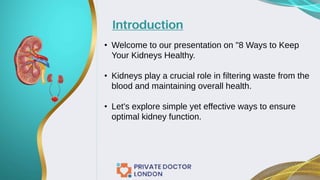 Introduction
• Welcome to our presentation on "8 Ways to Keep
Your Kidneys Healthy.
• Kidneys play a crucial role in filtering waste from the
blood and maintaining overall health.
• Let's explore simple yet effective ways to ensure
optimal kidney function.
 