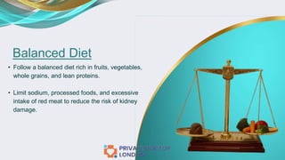 Balanced Diet
• Follow a balanced diet rich in fruits, vegetables,
whole grains, and lean proteins.
• Limit sodium, processed foods, and excessive
intake of red meat to reduce the risk of kidney
damage.
 