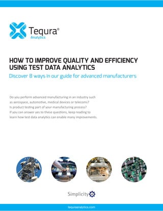 HOW TO IMPROVE QUALITY AND EFFICIENCY
USING TEST DATA ANALYTICS
Discover 8 ways in our guide for advanced manufacturers
Do you perform advanced manufacturing in an industry such
as aerospace, automotive, medical devices or telecoms?
Is product testing part of your manufacturing process?
If you can answer yes to these questions, keep reading to
learn how test data analytics can enable many improvements.
tequraanalytics.com
 