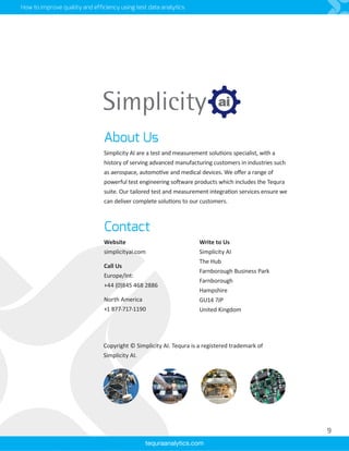 How to improve quality and efficiency using test data analytics
About Us
Simplicity AI are a test and measurement solutions specialist, with a
history of serving advanced manufacturing customers in industries such
as aerospace, automotive and medical devices. We offer a range of
powerful test engineering software products which includes the Tequra
suite. Our tailored test and measurement integration services ensure we
can deliver complete solutions to our customers.
tequraanalytics.com
Website
simplicityai.com
Call Us
Europe/Int:
+44 (0)845 468 2886
North America
+1 877-717-1190
Write to Us
Simplicity AI
The Hub
Farnborough Business Park
Farnborough
Hampshire
GU14 7JP
United Kingdom
Contact
9
Copyright © Simplicity AI. Tequra is a registered trademark of
Simplicity AI.
 