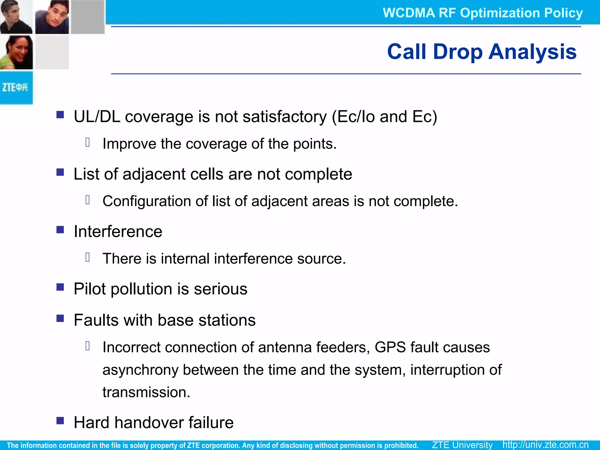 Call Drop Analysis
 UL/DL coverage is not satisfactory (Ec/Io and Ec)
 Improve the coverage of the points.
 List of adjacent cells are not complete
 Configuration of list of adjacent areas is not complete.
 Interference
 There is internal interference source.
 Pilot pollution is serious
 Faults with base stations
 Incorrect connection of antenna feeders, GPS fault causes
asynchrony between the time and the system, interruption of
transmission.
 Hard handover failure
WCDMA RF Optimization Policy
 