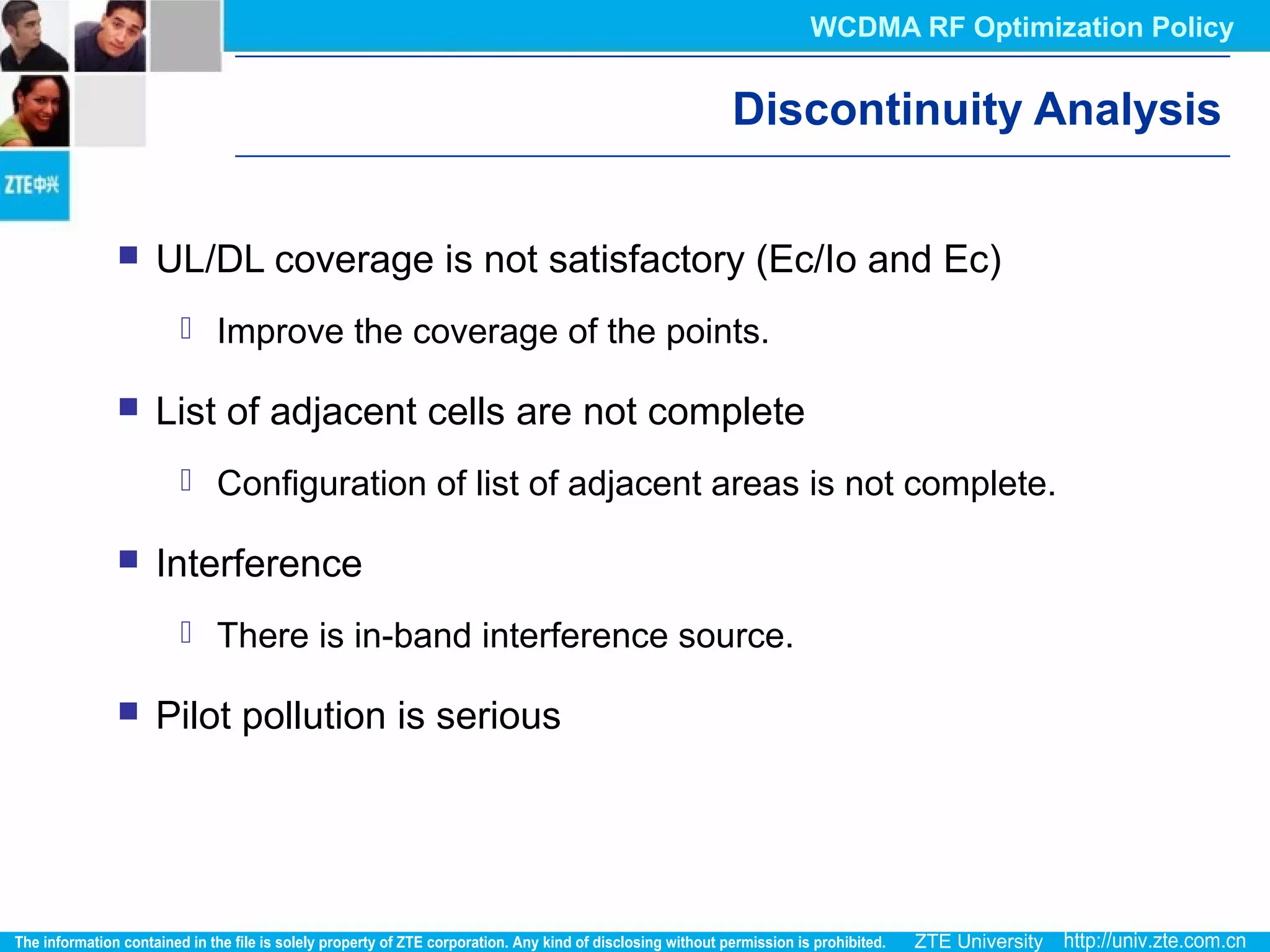 Discontinuity Analysis
 UL/DL coverage is not satisfactory (Ec/Io and Ec)
 Improve the coverage of the points.
 List of adjacent cells are not complete
 Configuration of list of adjacent areas is not complete.
 Interference
 There is in-band interference source.
 Pilot pollution is serious
WCDMA RF Optimization Policy
 