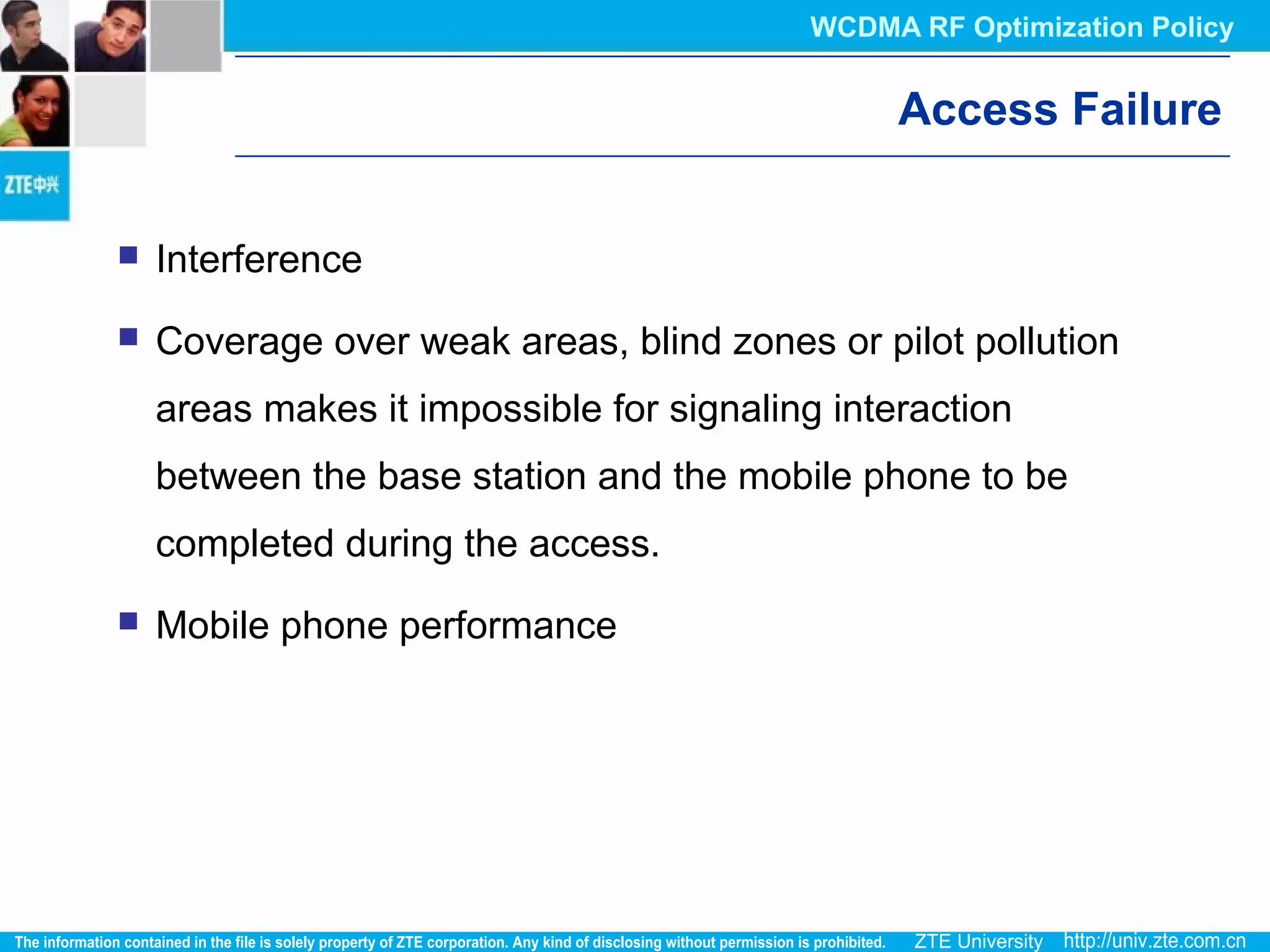 Access Failure
 Interference
 Coverage over weak areas, blind zones or pilot pollution
areas makes it impossible for signaling interaction
between the base station and the mobile phone to be
completed during the access.
 Mobile phone performance
WCDMA RF Optimization Policy
 