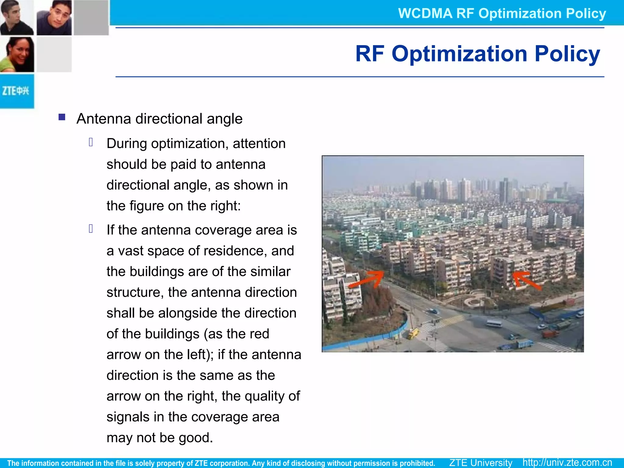 RF Optimization Policy
 Antenna directional angle
 During optimization, attention
should be paid to antenna
directional angle, as shown in
the figure on the right:
 If the antenna coverage area is
a vast space of residence, and
the buildings are of the similar
structure, the antenna direction
shall be alongside the direction
of the buildings (as the red
arrow on the left); if the antenna
direction is the same as the
arrow on the right, the quality of
signals in the coverage area
may not be good.
WCDMA RF Optimization Policy
 