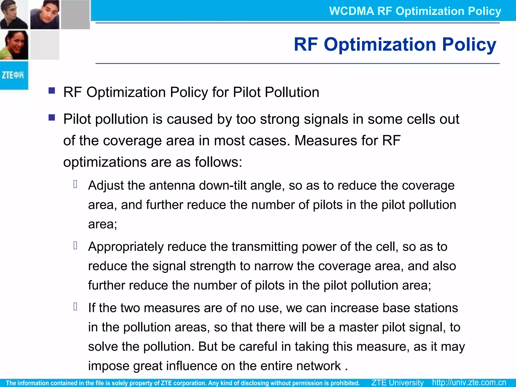 RF Optimization Policy
 RF Optimization Policy for Pilot Pollution
 Pilot pollution is caused by too strong signals in some cells out
of the coverage area in most cases. Measures for RF
optimizations are as follows:
 Adjust the antenna down-tilt angle, so as to reduce the coverage
area, and further reduce the number of pilots in the pilot pollution
area;
 Appropriately reduce the transmitting power of the cell, so as to
reduce the signal strength to narrow the coverage area, and also
further reduce the number of pilots in the pilot pollution area;
 If the two measures are of no use, we can increase base stations
in the pollution areas, so that there will be a master pilot signal, to
solve the pollution. But be careful in taking this measure, as it may
impose great influence on the entire network .
WCDMA RF Optimization Policy
 