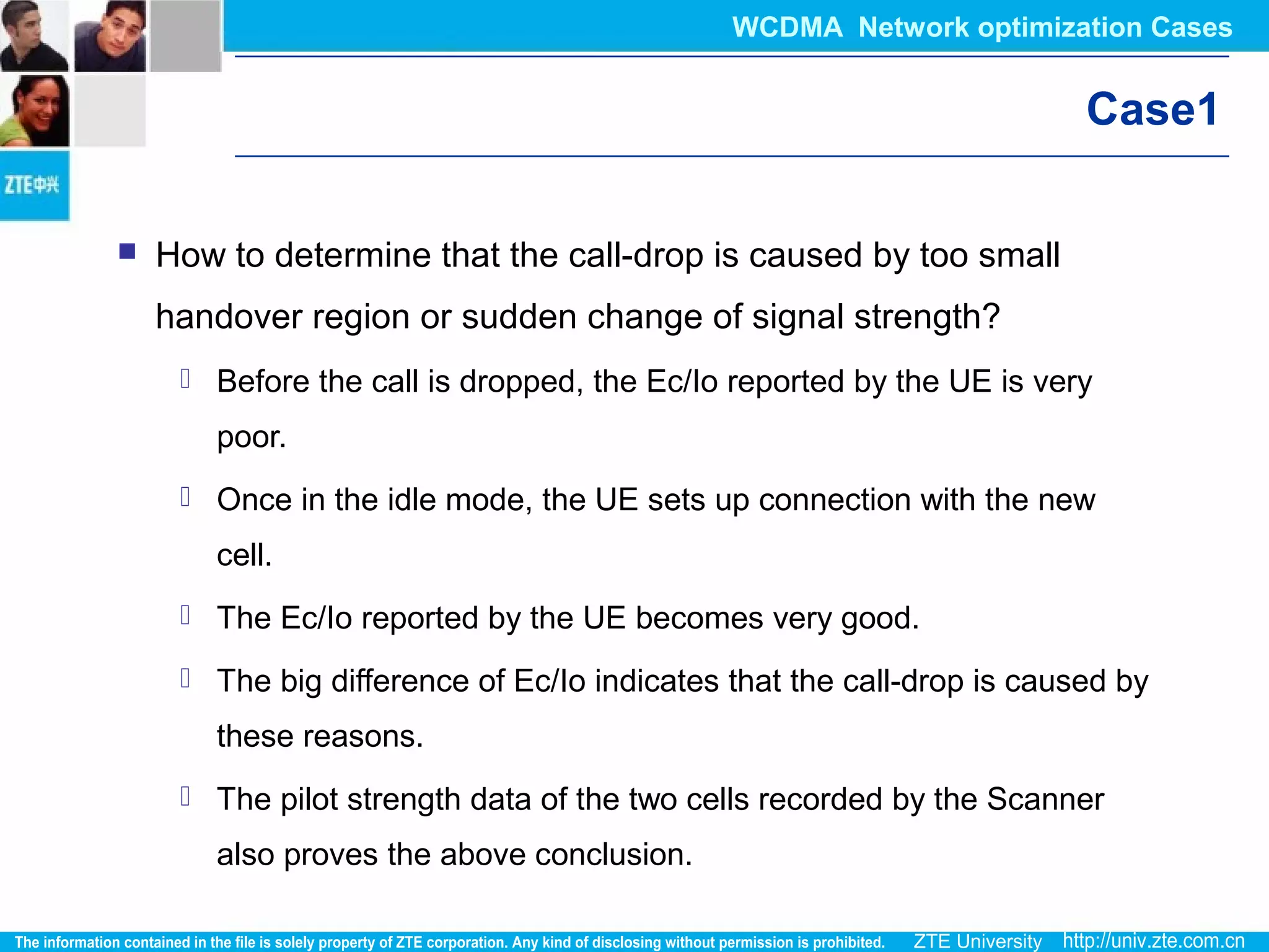 Case1
 How to determine that the call-drop is caused by too small
handover region or sudden change of signal strength?
 Before the call is dropped, the Ec/Io reported by the UE is very
poor.
 Once in the idle mode, the UE sets up connection with the new
cell.
 The Ec/Io reported by the UE becomes very good.
 The big difference of Ec/Io indicates that the call-drop is caused by
these reasons.
 The pilot strength data of the two cells recorded by the Scanner
also proves the above conclusion.
WCDMA Network optimization Cases
 