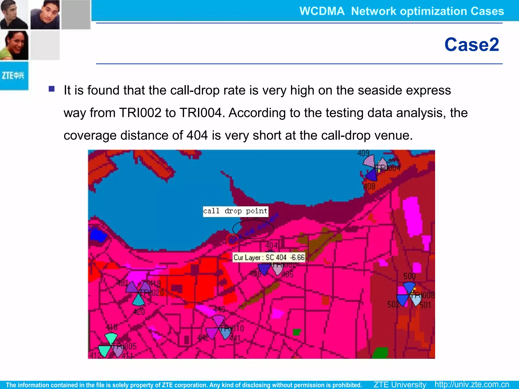 Case2
 It is found that the call-drop rate is very high on the seaside express
way from TRI002 to TRI004. According to the testing data analysis, the
coverage distance of 404 is very short at the call-drop venue.
WCDMA Network optimization Cases
 