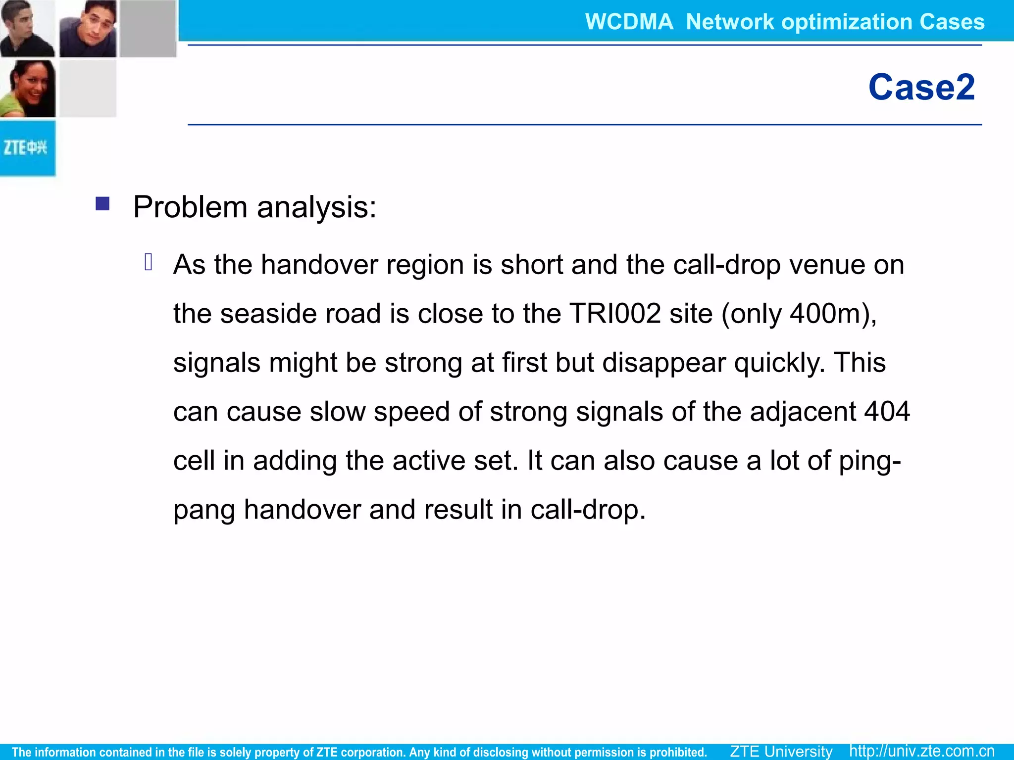 Case2
 Problem analysis:
 As the handover region is short and the call-drop venue on
the seaside road is close to the TRI002 site (only 400m),
signals might be strong at first but disappear quickly. This
can cause slow speed of strong signals of the adjacent 404
cell in adding the active set. It can also cause a lot of ping-
pang handover and result in call-drop.
WCDMA Network optimization Cases
 