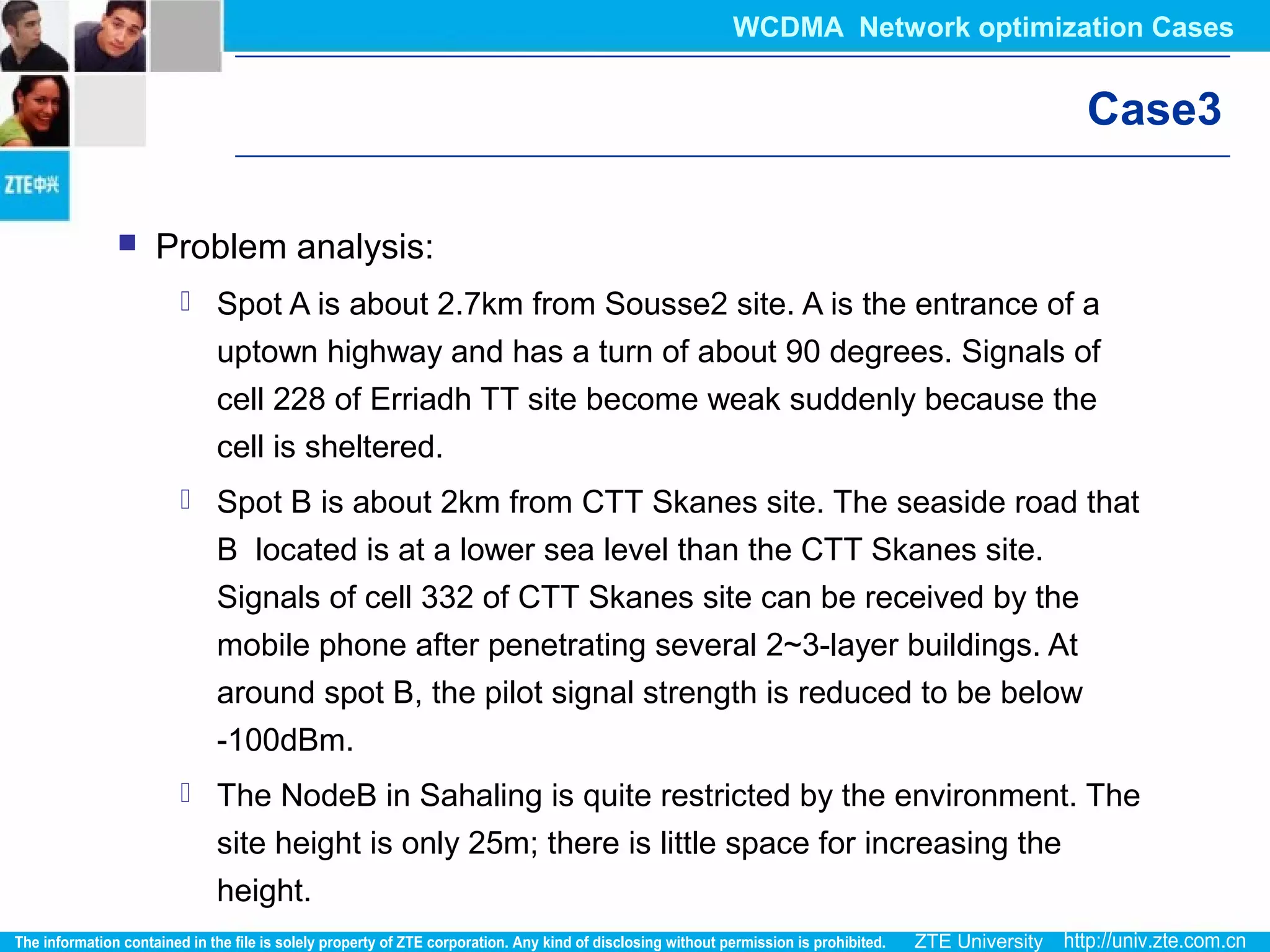 Case3
 Problem analysis:
 Spot A is about 2.7km from Sousse2 site. A is the entrance of a
uptown highway and has a turn of about 90 degrees. Signals of
cell 228 of Erriadh TT site become weak suddenly because the
cell is sheltered.
 Spot B is about 2km from CTT Skanes site. The seaside road that
B located is at a lower sea level than the CTT Skanes site.
Signals of cell 332 of CTT Skanes site can be received by the
mobile phone after penetrating several 2~3-layer buildings. At
around spot B, the pilot signal strength is reduced to be below
-100dBm.
 The NodeB in Sahaling is quite restricted by the environment. The
site height is only 25m; there is little space for increasing the
height.
WCDMA Network optimization Cases
 