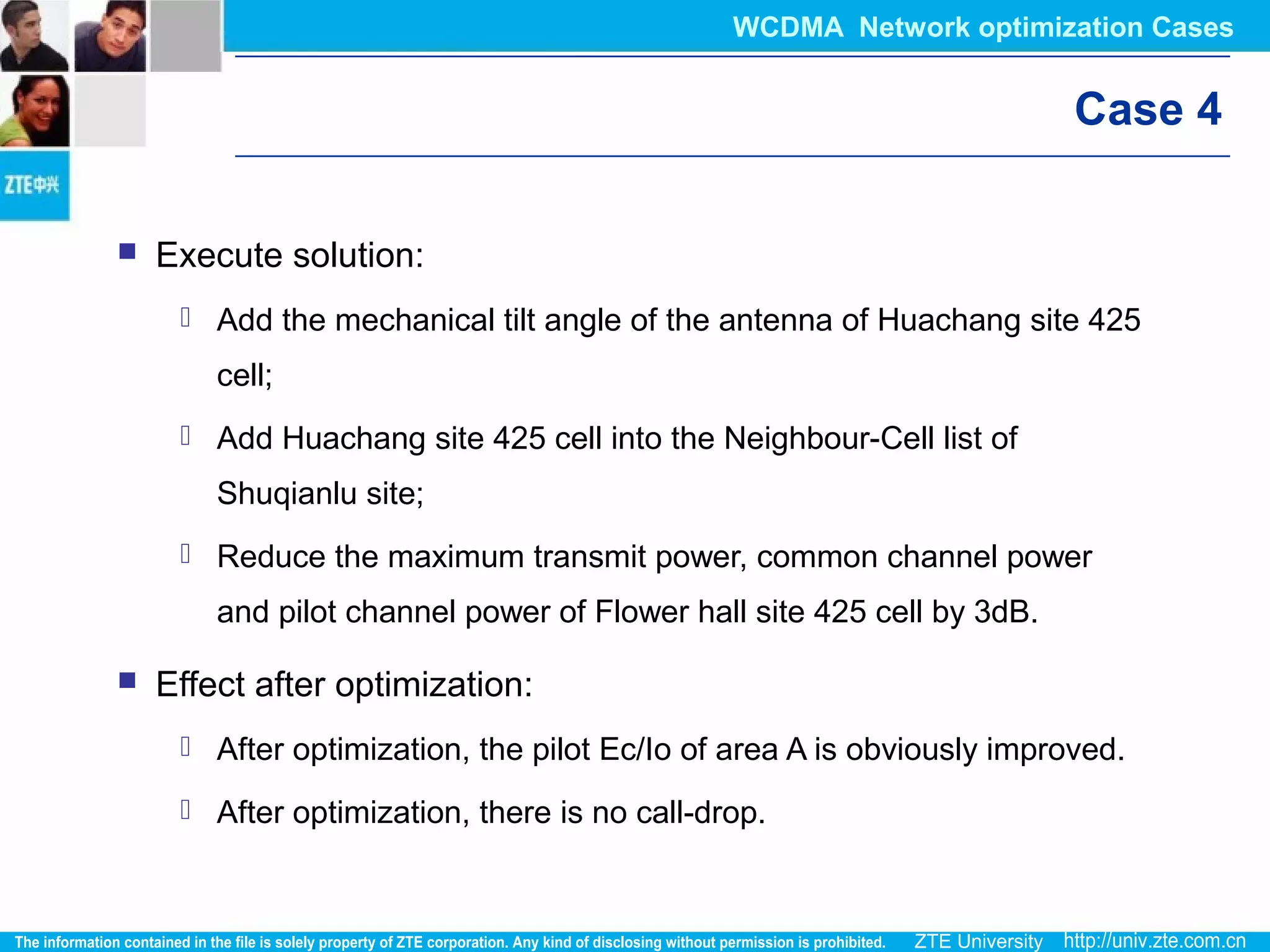 Case 4
 Execute solution:
 Add the mechanical tilt angle of the antenna of Huachang site 425
cell;
 Add Huachang site 425 cell into the Neighbour-Cell list of
Shuqianlu site;
 Reduce the maximum transmit power, common channel power
and pilot channel power of Flower hall site 425 cell by 3dB.
 Effect after optimization:
 After optimization, the pilot Ec/Io of area A is obviously improved.
 After optimization, there is no call-drop.
WCDMA Network optimization Cases
 