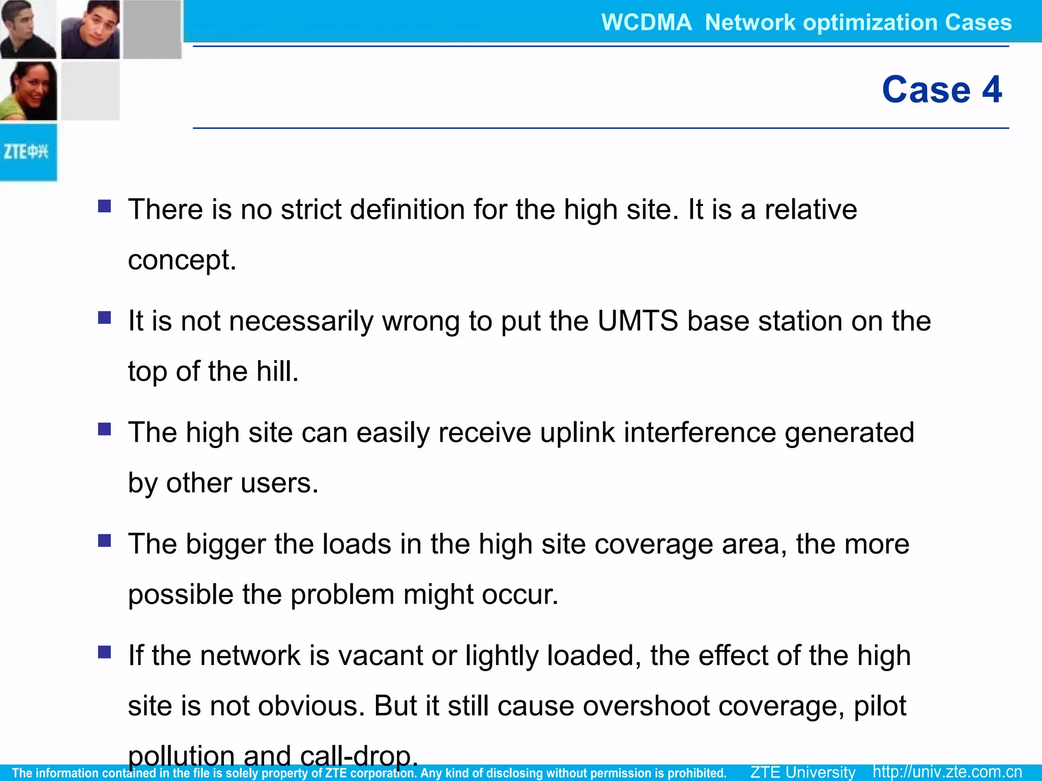 Case 4
 There is no strict definition for the high site. It is a relative
concept.
 It is not necessarily wrong to put the UMTS base station on the
top of the hill.
 The high site can easily receive uplink interference generated
by other users.
 The bigger the loads in the high site coverage area, the more
possible the problem might occur.
 If the network is vacant or lightly loaded, the effect of the high
site is not obvious. But it still cause overshoot coverage, pilot
pollution and call-drop.
WCDMA Network optimization Cases
 