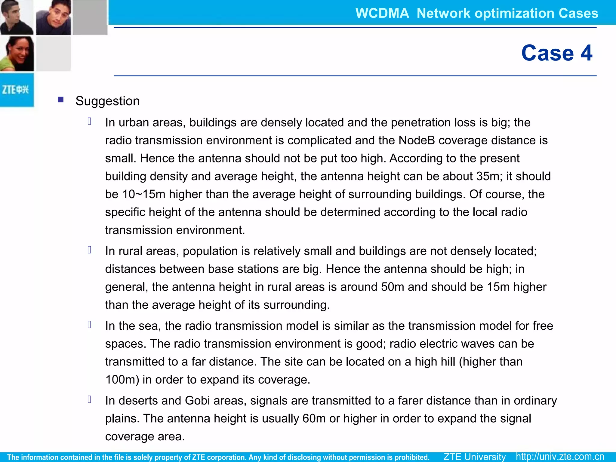 Case 4
 Suggestion
 In urban areas, buildings are densely located and the penetration loss is big; the
radio transmission environment is complicated and the NodeB coverage distance is
small. Hence the antenna should not be put too high. According to the present
building density and average height, the antenna height can be about 35m; it should
be 10~15m higher than the average height of surrounding buildings. Of course, the
specific height of the antenna should be determined according to the local radio
transmission environment.
 In rural areas, population is relatively small and buildings are not densely located;
distances between base stations are big. Hence the antenna should be high; in
general, the antenna height in rural areas is around 50m and should be 15m higher
than the average height of its surrounding.
 In the sea, the radio transmission model is similar as the transmission model for free
spaces. The radio transmission environment is good; radio electric waves can be
transmitted to a far distance. The site can be located on a high hill (higher than
100m) in order to expand its coverage.
 In deserts and Gobi areas, signals are transmitted to a farer distance than in ordinary
plains. The antenna height is usually 60m or higher in order to expand the signal
coverage area.
WCDMA Network optimization Cases
 
