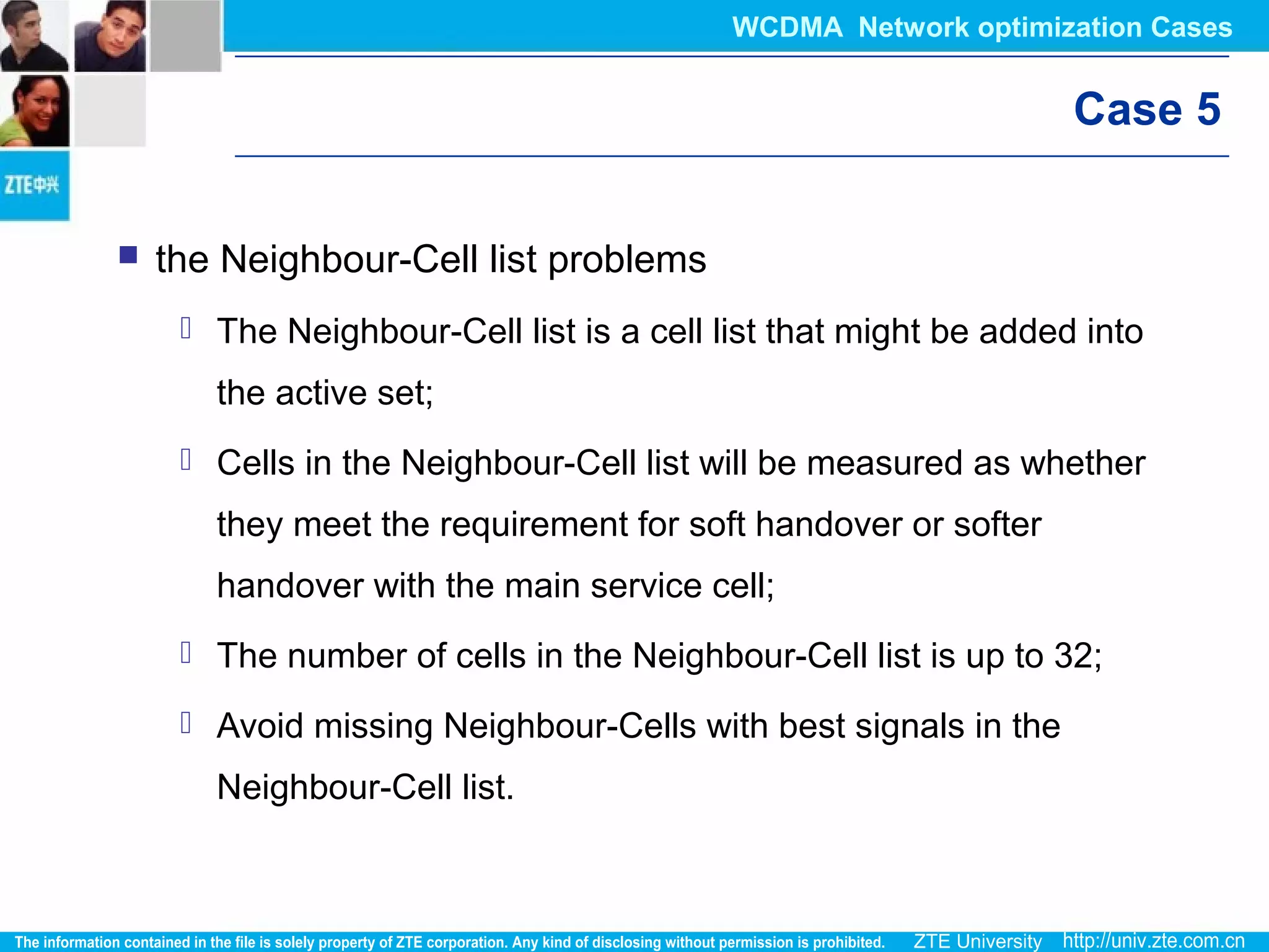 Case 5
 the Neighbour-Cell list problems
 The Neighbour-Cell list is a cell list that might be added into
the active set;
 Cells in the Neighbour-Cell list will be measured as whether
they meet the requirement for soft handover or softer
handover with the main service cell;
 The number of cells in the Neighbour-Cell list is up to 32;
 Avoid missing Neighbour-Cells with best signals in the
Neighbour-Cell list.
WCDMA Network optimization Cases
 