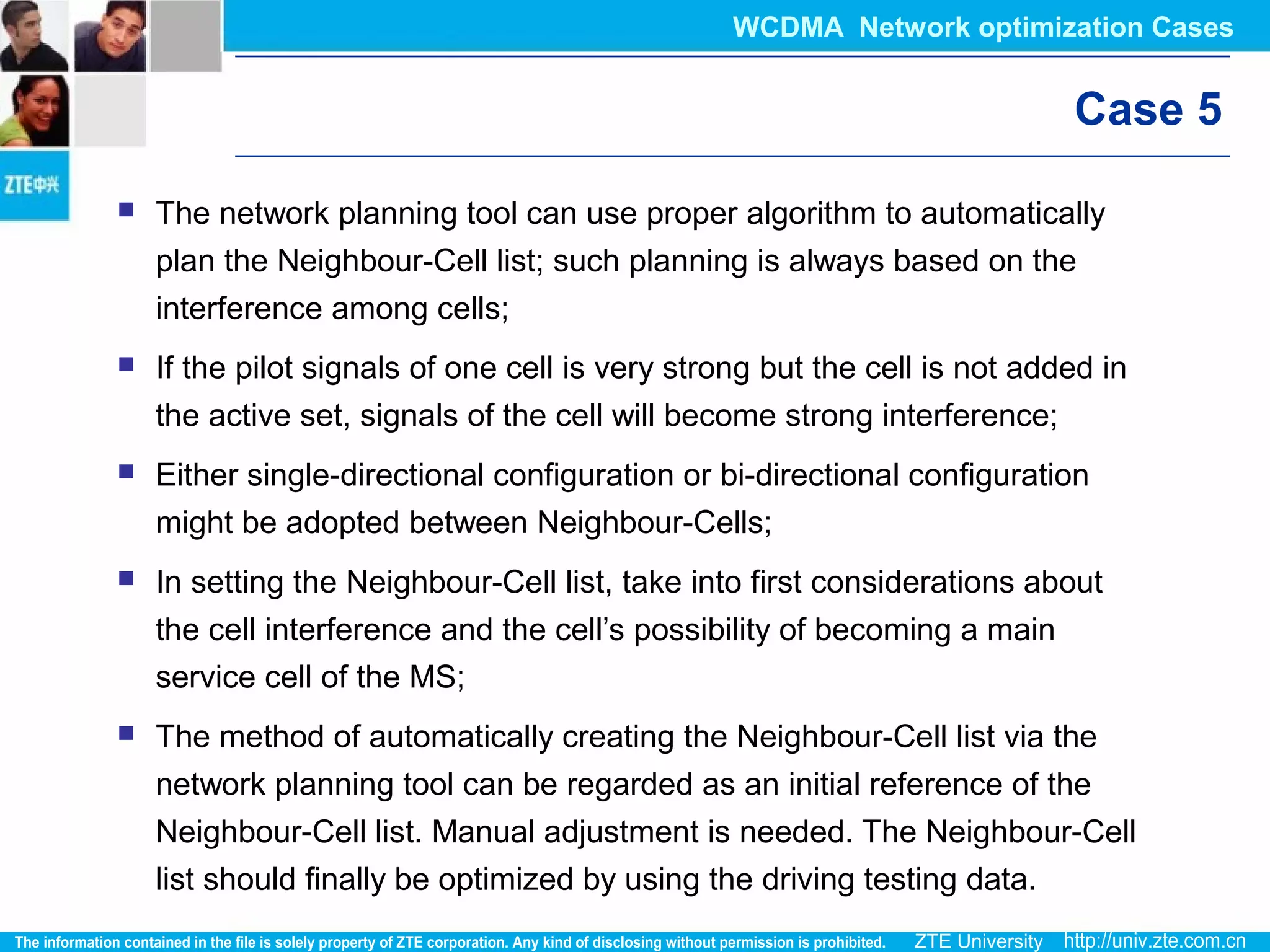Case 5
 The network planning tool can use proper algorithm to automatically
plan the Neighbour-Cell list; such planning is always based on the
interference among cells;
 If the pilot signals of one cell is very strong but the cell is not added in
the active set, signals of the cell will become strong interference;
 Either single-directional configuration or bi-directional configuration
might be adopted between Neighbour-Cells;
 In setting the Neighbour-Cell list, take into first considerations about
the cell interference and the cell’s possibility of becoming a main
service cell of the MS;
 The method of automatically creating the Neighbour-Cell list via the
network planning tool can be regarded as an initial reference of the
Neighbour-Cell list. Manual adjustment is needed. The Neighbour-Cell
list should finally be optimized by using the driving testing data.
WCDMA Network optimization Cases
 