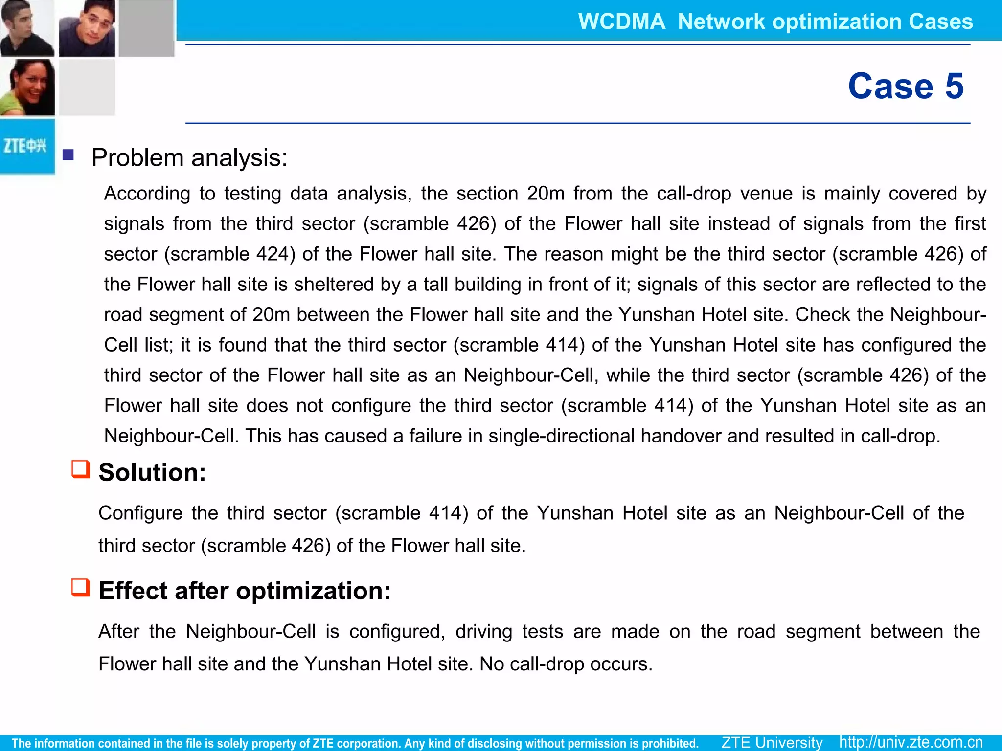 Case 5
 Problem analysis:
According to testing data analysis, the section 20m from the call-drop venue is mainly covered by
signals from the third sector (scramble 426) of the Flower hall site instead of signals from the first
sector (scramble 424) of the Flower hall site. The reason might be the third sector (scramble 426) of
the Flower hall site is sheltered by a tall building in front of it; signals of this sector are reflected to the
road segment of 20m between the Flower hall site and the Yunshan Hotel site. Check the Neighbour-
Cell list; it is found that the third sector (scramble 414) of the Yunshan Hotel site has configured the
third sector of the Flower hall site as an Neighbour-Cell, while the third sector (scramble 426) of the
Flower hall site does not configure the third sector (scramble 414) of the Yunshan Hotel site as an
Neighbour-Cell. This has caused a failure in single-directional handover and resulted in call-drop.
 Solution:
Configure the third sector (scramble 414) of the Yunshan Hotel site as an Neighbour-Cell of the
third sector (scramble 426) of the Flower hall site.
 Effect after optimization:
After the Neighbour-Cell is configured, driving tests are made on the road segment between the
Flower hall site and the Yunshan Hotel site. No call-drop occurs.
WCDMA Network optimization Cases
 