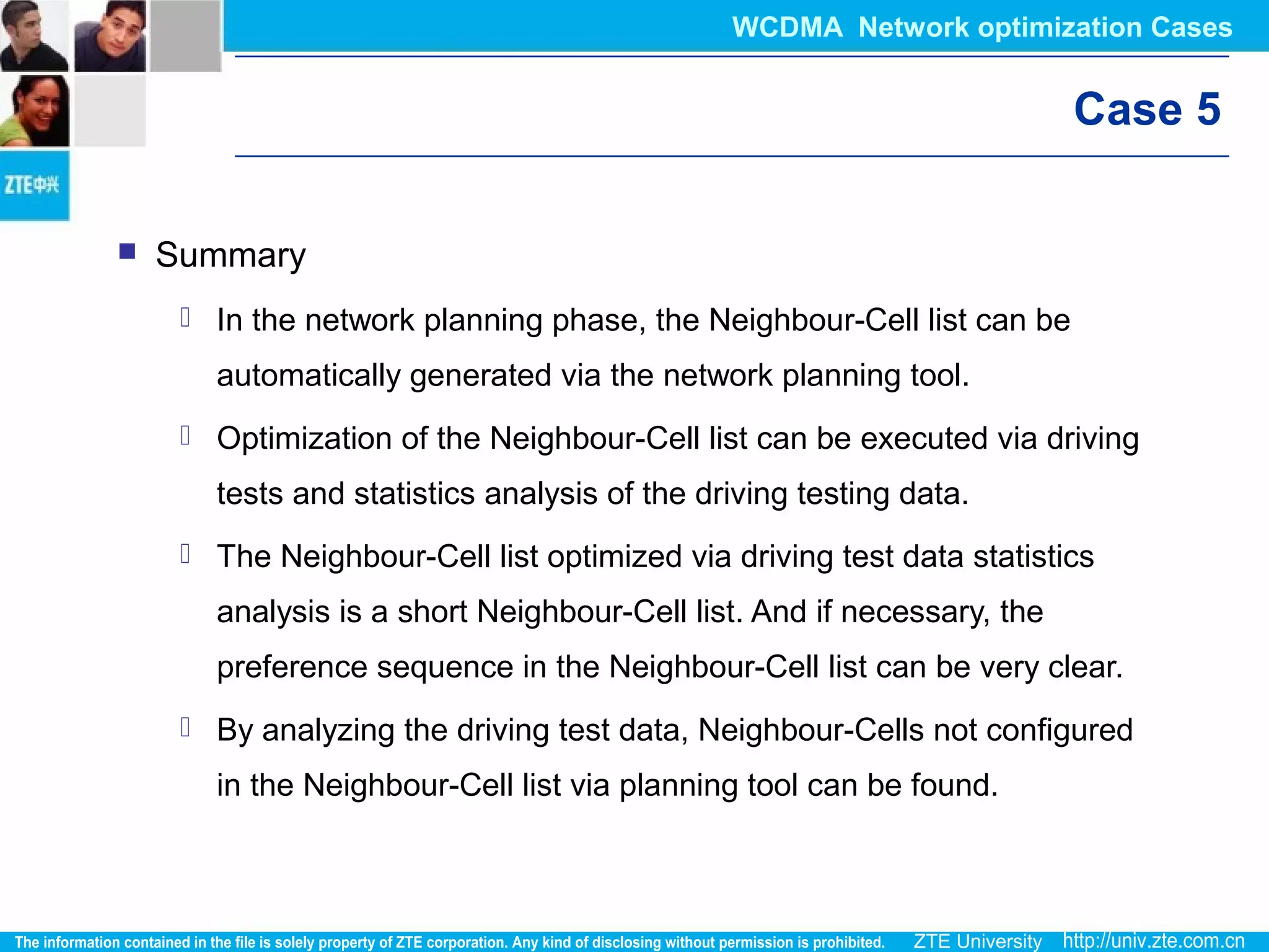 Case 5
 Summary
 In the network planning phase, the Neighbour-Cell list can be
automatically generated via the network planning tool.
 Optimization of the Neighbour-Cell list can be executed via driving
tests and statistics analysis of the driving testing data.
 The Neighbour-Cell list optimized via driving test data statistics
analysis is a short Neighbour-Cell list. And if necessary, the
preference sequence in the Neighbour-Cell list can be very clear.
 By analyzing the driving test data, Neighbour-Cells not configured
in the Neighbour-Cell list via planning tool can be found.
WCDMA Network optimization Cases
 