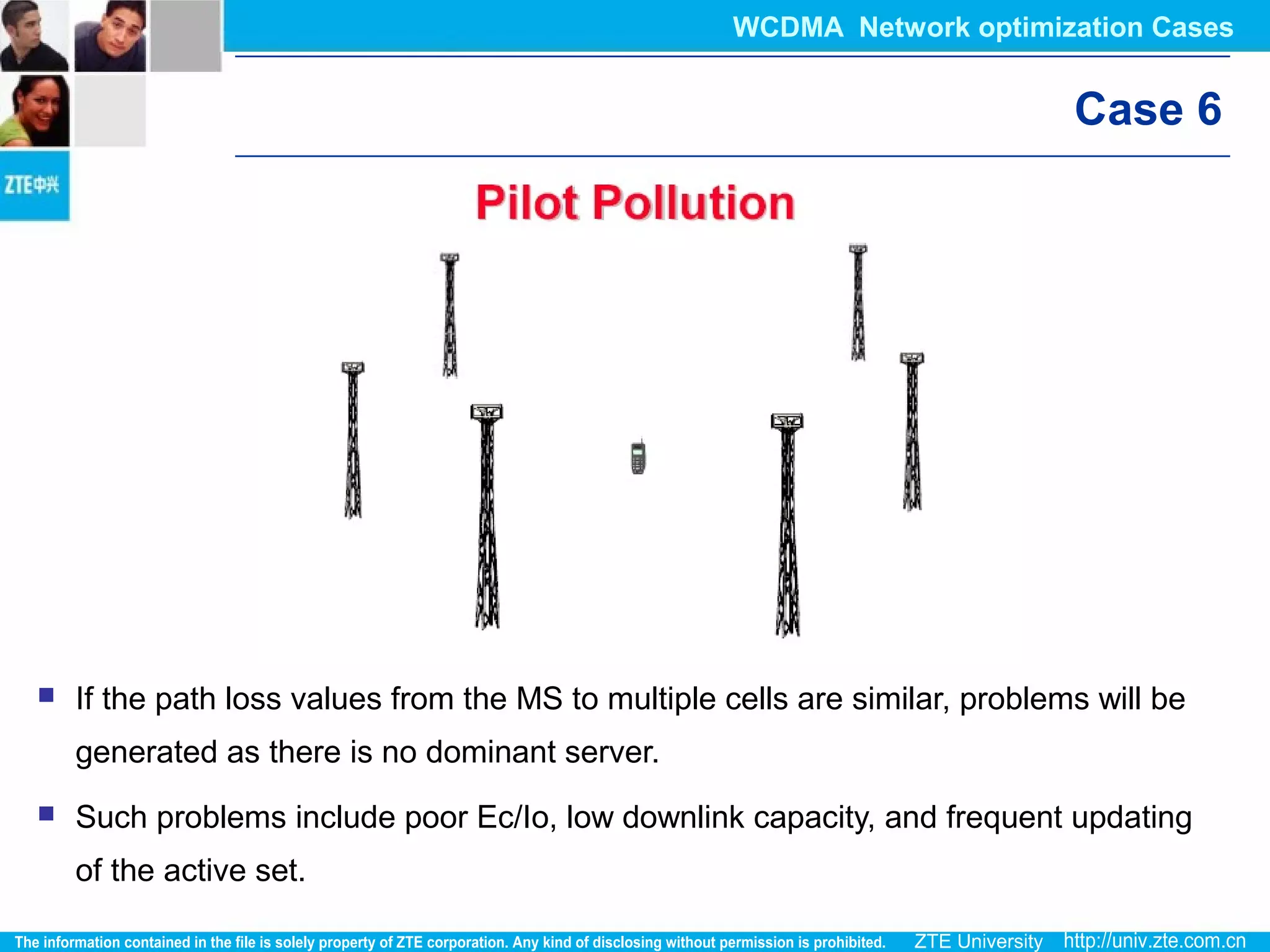 Case 6
 If the path loss values from the MS to multiple cells are similar, problems will be
generated as there is no dominant server.
 Such problems include poor Ec/Io, low downlink capacity, and frequent updating
of the active set.
WCDMA Network optimization Cases
 