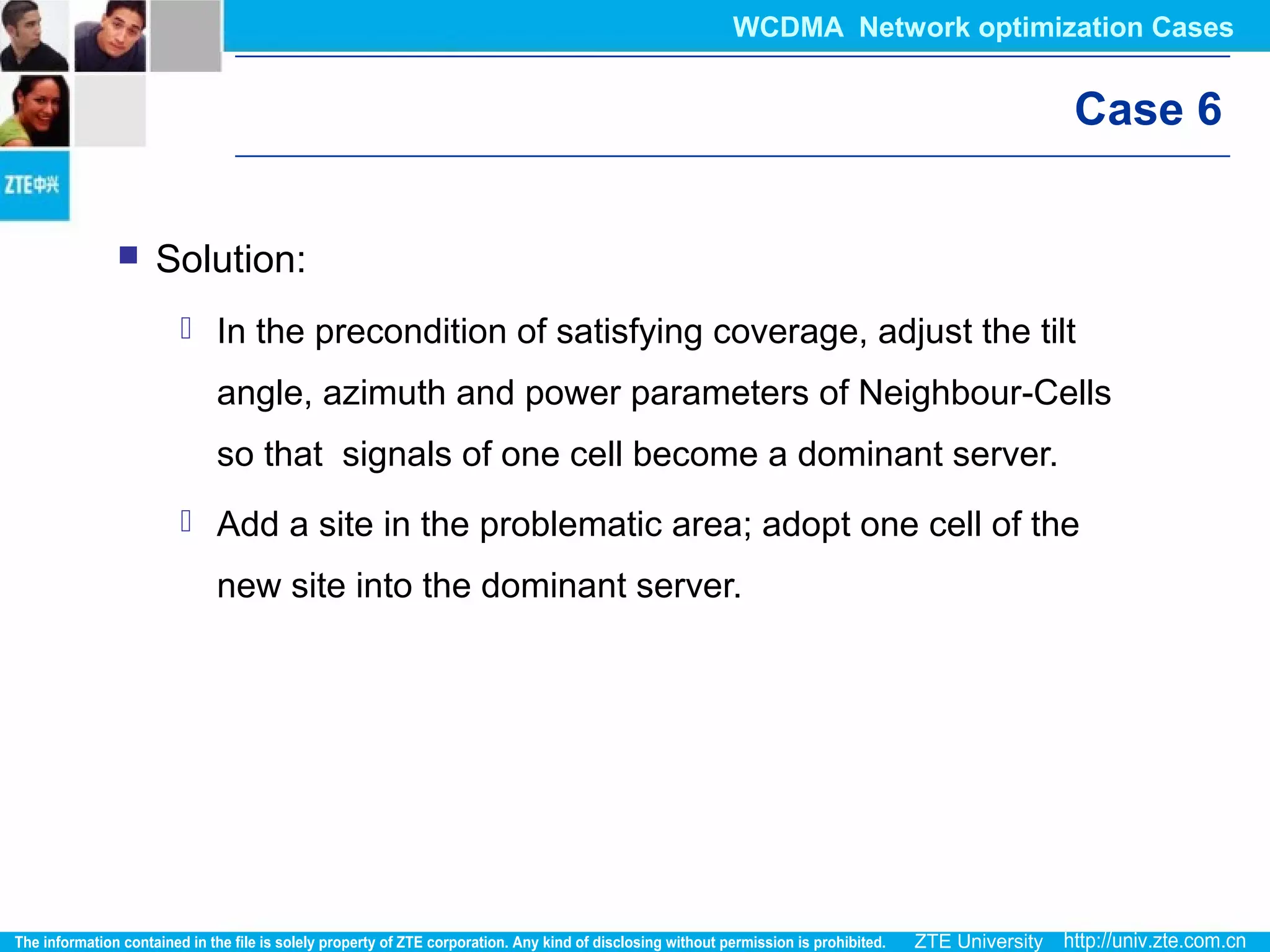 Case 6
 Solution:
 In the precondition of satisfying coverage, adjust the tilt
angle, azimuth and power parameters of Neighbour-Cells
so that signals of one cell become a dominant server.
 Add a site in the problematic area; adopt one cell of the
new site into the dominant server.
WCDMA Network optimization Cases
 