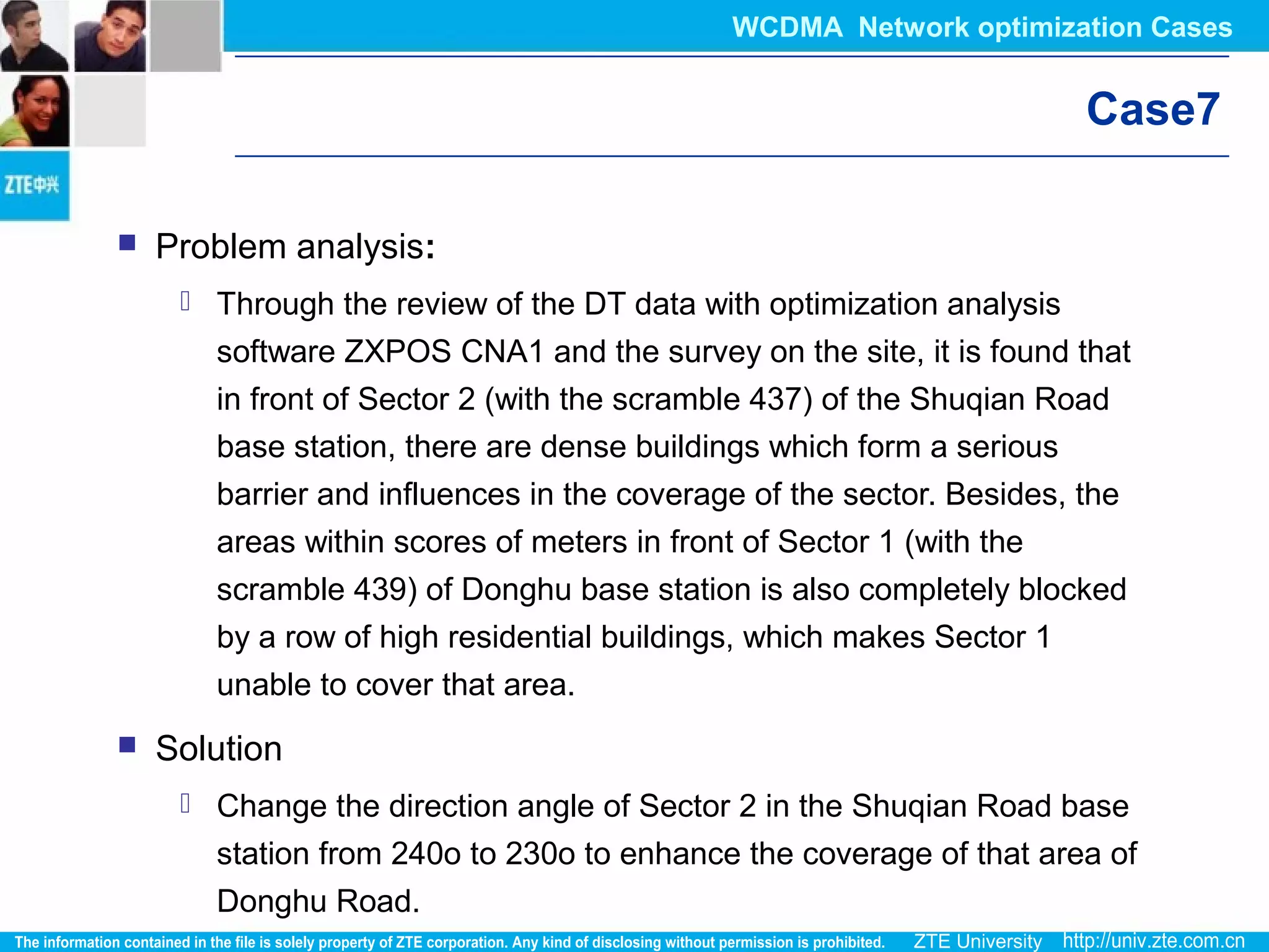 Case7
 Problem analysis:
 Through the review of the DT data with optimization analysis
software ZXPOS CNA1 and the survey on the site, it is found that
in front of Sector 2 (with the scramble 437) of the Shuqian Road
base station, there are dense buildings which form a serious
barrier and influences in the coverage of the sector. Besides, the
areas within scores of meters in front of Sector 1 (with the
scramble 439) of Donghu base station is also completely blocked
by a row of high residential buildings, which makes Sector 1
unable to cover that area.
 Solution
 Change the direction angle of Sector 2 in the Shuqian Road base
station from 240o to 230o to enhance the coverage of that area of
Donghu Road.
WCDMA Network optimization Cases
 