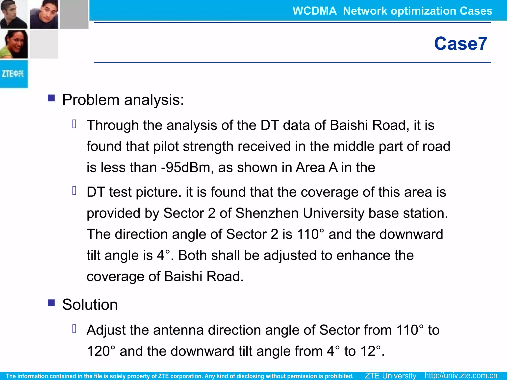 Case7
 Problem analysis:
 Through the analysis of the DT data of Baishi Road, it is
found that pilot strength received in the middle part of road
is less than -95dBm, as shown in Area A in the
 DT test picture. it is found that the coverage of this area is
provided by Sector 2 of Shenzhen University base station.
The direction angle of Sector 2 is 110° and the downward
tilt angle is 4°. Both shall be adjusted to enhance the
coverage of Baishi Road.
 Solution
 Adjust the antenna direction angle of Sector from 110° to
120° and the downward tilt angle from 4° to 12°.
WCDMA Network optimization Cases
 