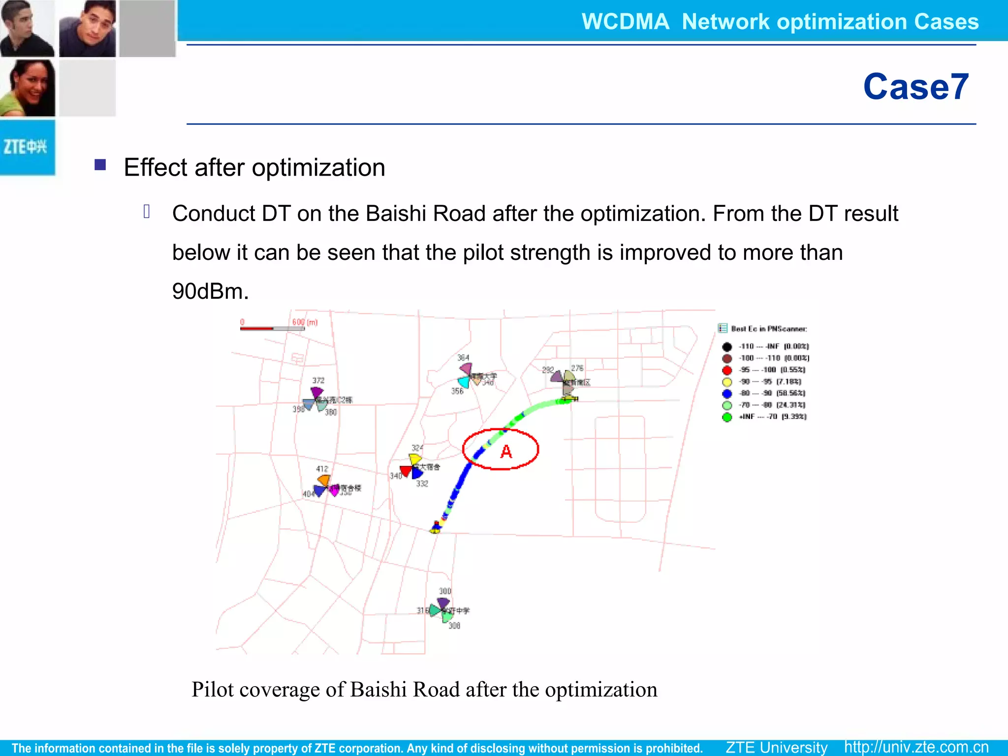 Pilot coverage of Baishi Road after the optimization
Case7
 Effect after optimization
 Conduct DT on the Baishi Road after the optimization. From the DT result
below it can be seen that the pilot strength is improved to more than
90dBm.
WCDMA Network optimization Cases
 