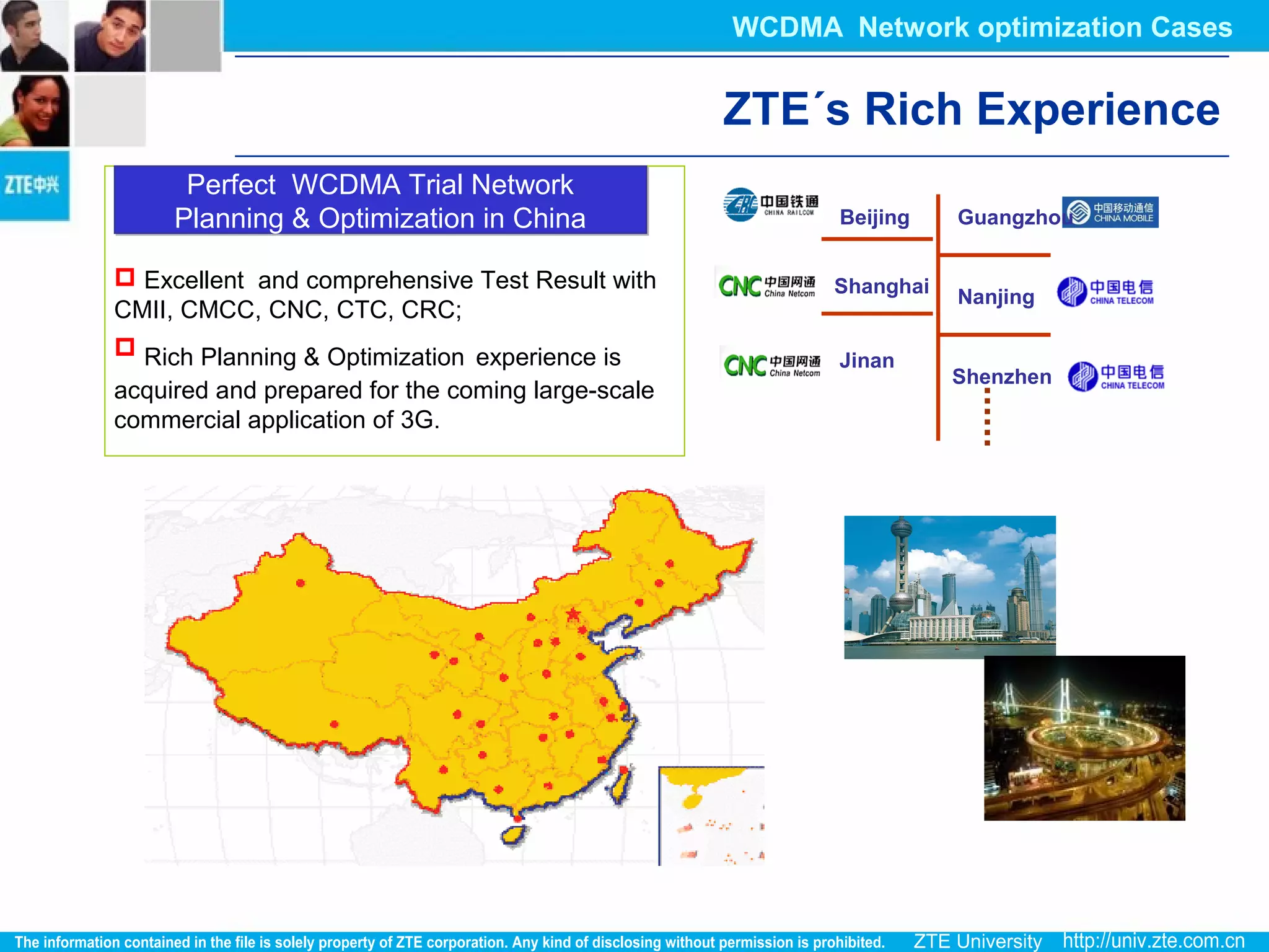  Excellent and comprehensive Test Result with
CMII, CMCC, CNC, CTC, CRC;
 Rich Planning & Optimization experience is
acquired and prepared for the coming large-scale
commercial application of 3G.
Perfect WCDMA Trial Network
Planning & Optimization in China
Perfect WCDMA Trial Network
Planning & Optimization in China Beijing
Shanghai
Guangzhou
Nanjing
Jinan
Shenzhen
ZTE´s Rich Experience
WCDMA Network optimization Cases
 