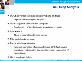 Call Drop Analysis
 UL/DL coverage is not satisfactory (Ec/Io and Ec)
 Improve the coverage of the points.
 List of adjacent cells are not complete
 Configuration of list of adjacent areas is not complete.
 Interference
 There is internal interference source.
 Pilot pollution is serious
 Faults with base stations
 Incorrect connection of antenna feeders, GPS fault causes
asynchrony between the time and the system, interruption of
transmission.
 Hard handover failure
WCDMA RF Optimization Policy
 