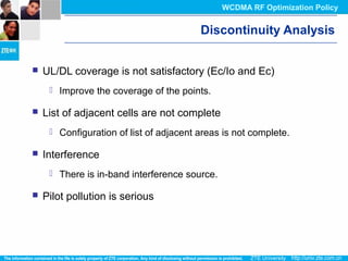Discontinuity Analysis
 UL/DL coverage is not satisfactory (Ec/Io and Ec)
 Improve the coverage of the points.
 List of adjacent cells are not complete
 Configuration of list of adjacent areas is not complete.
 Interference
 There is in-band interference source.
 Pilot pollution is serious
WCDMA RF Optimization Policy
 