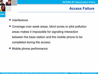 Access Failure
 Interference
 Coverage over weak areas, blind zones or pilot pollution
areas makes it impossible for signaling interaction
between the base station and the mobile phone to be
completed during the access.
 Mobile phone performance
WCDMA RF Optimization Policy
 