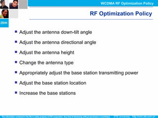 RF Optimization Policy
 Adjust the antenna down-tilt angle
 Adjust the antenna directional angle
 Adjust the antenna height
 Change the antenna type
 Appropriately adjust the base station transmitting power
 Adjust the base station location
 Increase the base stations
WCDMA RF Optimization Policy
 